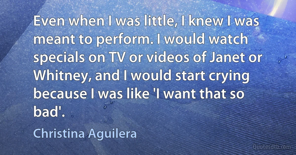 Even when I was little, I knew I was meant to perform. I would watch specials on TV or videos of Janet or Whitney, and I would start crying because I was like 'I want that so bad'. (Christina Aguilera)