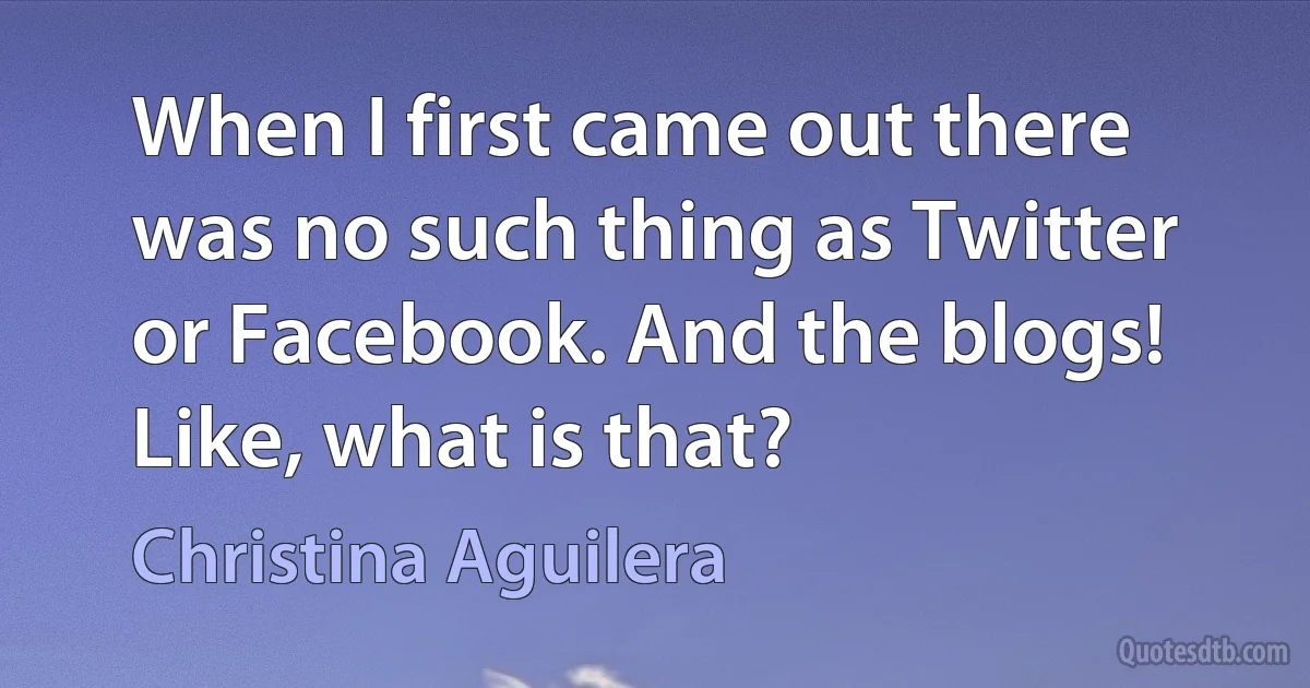 When I first came out there was no such thing as Twitter or Facebook. And the blogs! Like, what is that? (Christina Aguilera)