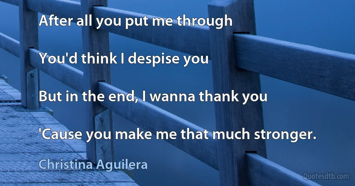 After all you put me through

You'd think I despise you

But in the end, I wanna thank you

'Cause you make me that much stronger. (Christina Aguilera)