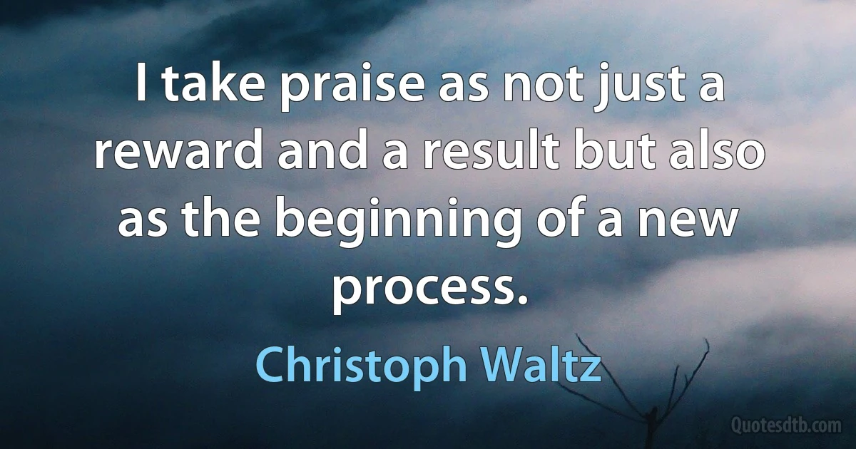 I take praise as not just a reward and a result but also as the beginning of a new process. (Christoph Waltz)