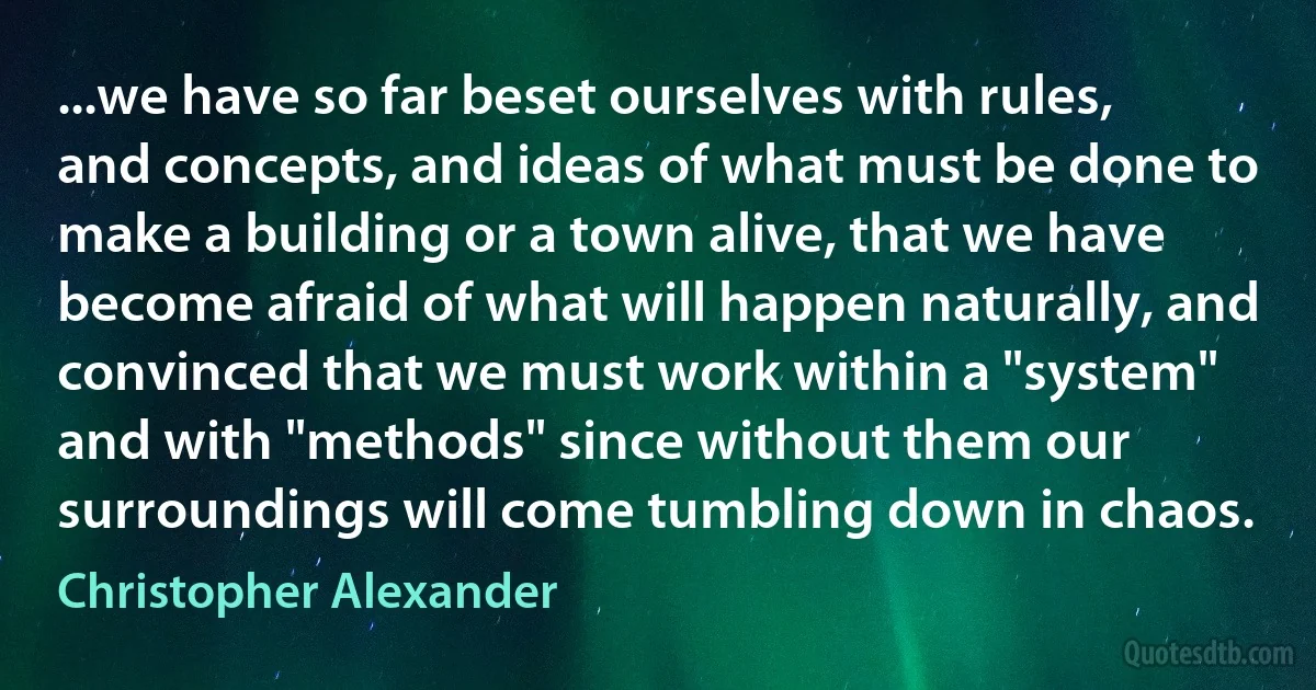 ...we have so far beset ourselves with rules, and concepts, and ideas of what must be done to make a building or a town alive, that we have become afraid of what will happen naturally, and convinced that we must work within a "system" and with "methods" since without them our surroundings will come tumbling down in chaos. (Christopher Alexander)