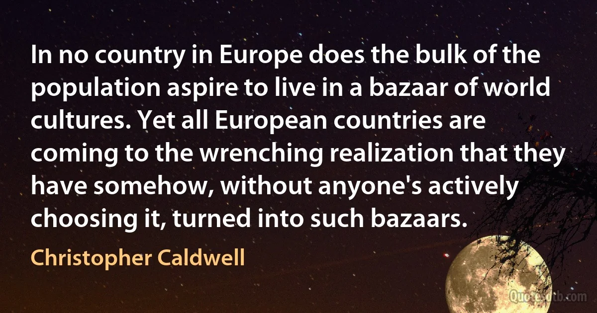 In no country in Europe does the bulk of the population aspire to live in a bazaar of world cultures. Yet all European countries are coming to the wrenching realization that they have somehow, without anyone's actively choosing it, turned into such bazaars. (Christopher Caldwell)