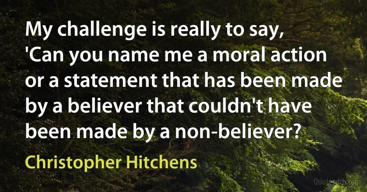 My challenge is really to say, 'Can you name me a moral action or a statement that has been made by a believer that couldn't have been made by a non-believer? (Christopher Hitchens)