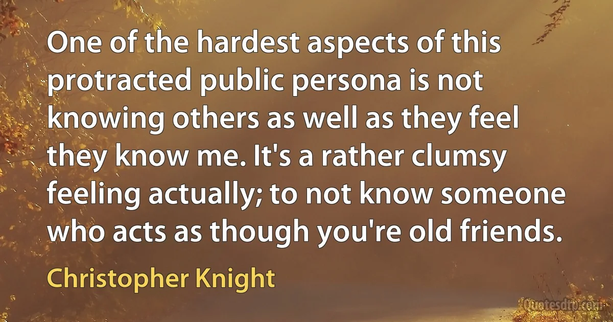 One of the hardest aspects of this protracted public persona is not knowing others as well as they feel they know me. It's a rather clumsy feeling actually; to not know someone who acts as though you're old friends. (Christopher Knight)