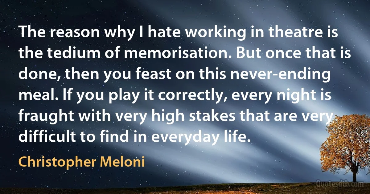 The reason why I hate working in theatre is the tedium of memorisation. But once that is done, then you feast on this never-ending meal. If you play it correctly, every night is fraught with very high stakes that are very difficult to find in everyday life. (Christopher Meloni)