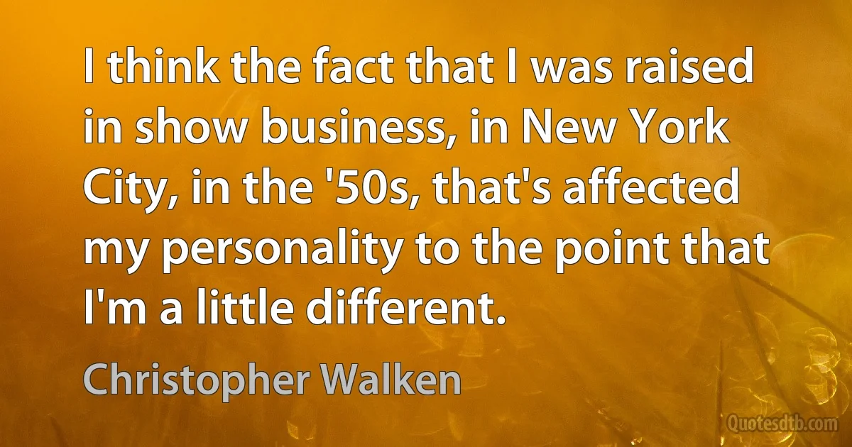 I think the fact that I was raised in show business, in New York City, in the '50s, that's affected my personality to the point that I'm a little different. (Christopher Walken)