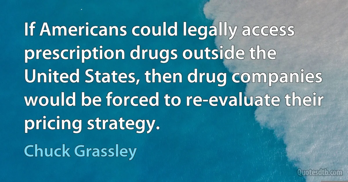 If Americans could legally access prescription drugs outside the United States, then drug companies would be forced to re-evaluate their pricing strategy. (Chuck Grassley)