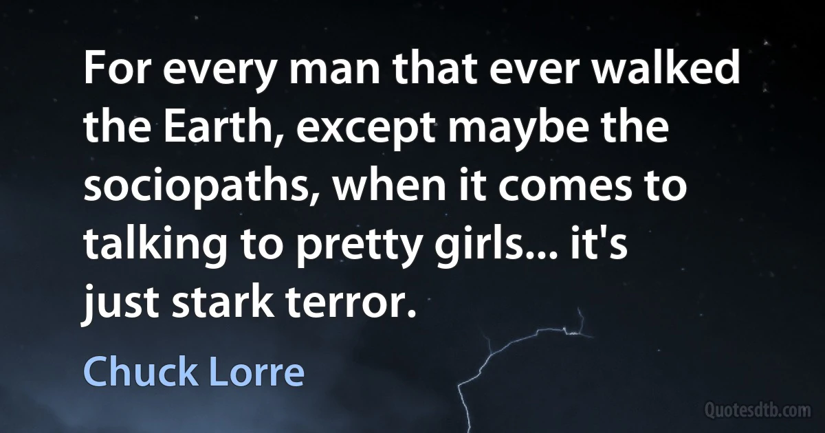 For every man that ever walked the Earth, except maybe the sociopaths, when it comes to talking to pretty girls... it's just stark terror. (Chuck Lorre)