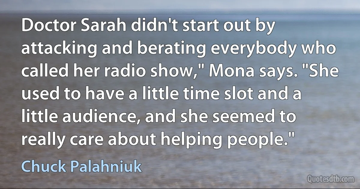 Doctor Sarah didn't start out by attacking and berating everybody who called her radio show," Mona says. "She used to have a little time slot and a little audience, and she seemed to really care about helping people." (Chuck Palahniuk)