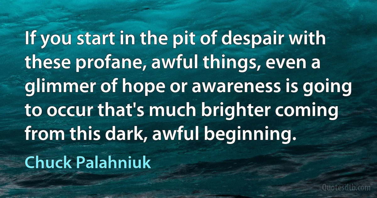 If you start in the pit of despair with these profane, awful things, even a glimmer of hope or awareness is going to occur that's much brighter coming from this dark, awful beginning. (Chuck Palahniuk)