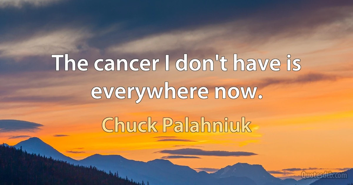 The cancer I don't have is everywhere now. (Chuck Palahniuk)