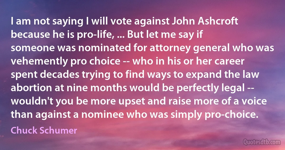 I am not saying I will vote against John Ashcroft because he is pro-life, ... But let me say if someone was nominated for attorney general who was vehemently pro choice -- who in his or her career spent decades trying to find ways to expand the law abortion at nine months would be perfectly legal -- wouldn't you be more upset and raise more of a voice than against a nominee who was simply pro-choice. (Chuck Schumer)