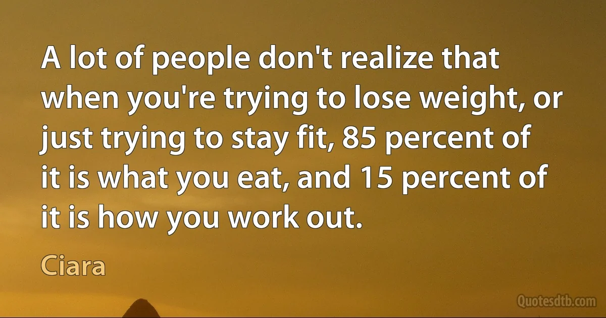 A lot of people don't realize that when you're trying to lose weight, or just trying to stay fit, 85 percent of it is what you eat, and 15 percent of it is how you work out. (Ciara)