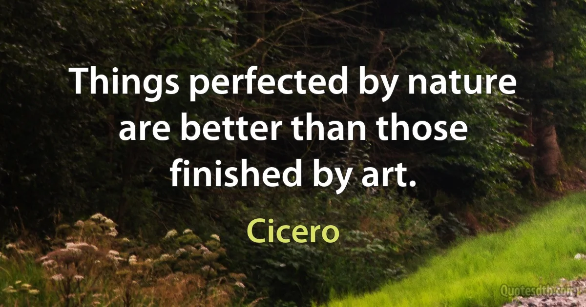 Things perfected by nature are better than those finished by art. (Cicero)