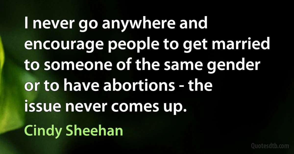 I never go anywhere and encourage people to get married to someone of the same gender or to have abortions - the issue never comes up. (Cindy Sheehan)