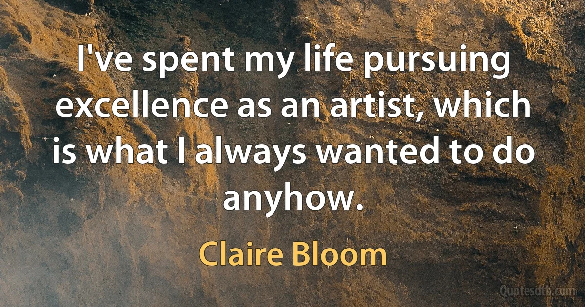 I've spent my life pursuing excellence as an artist, which is what I always wanted to do anyhow. (Claire Bloom)