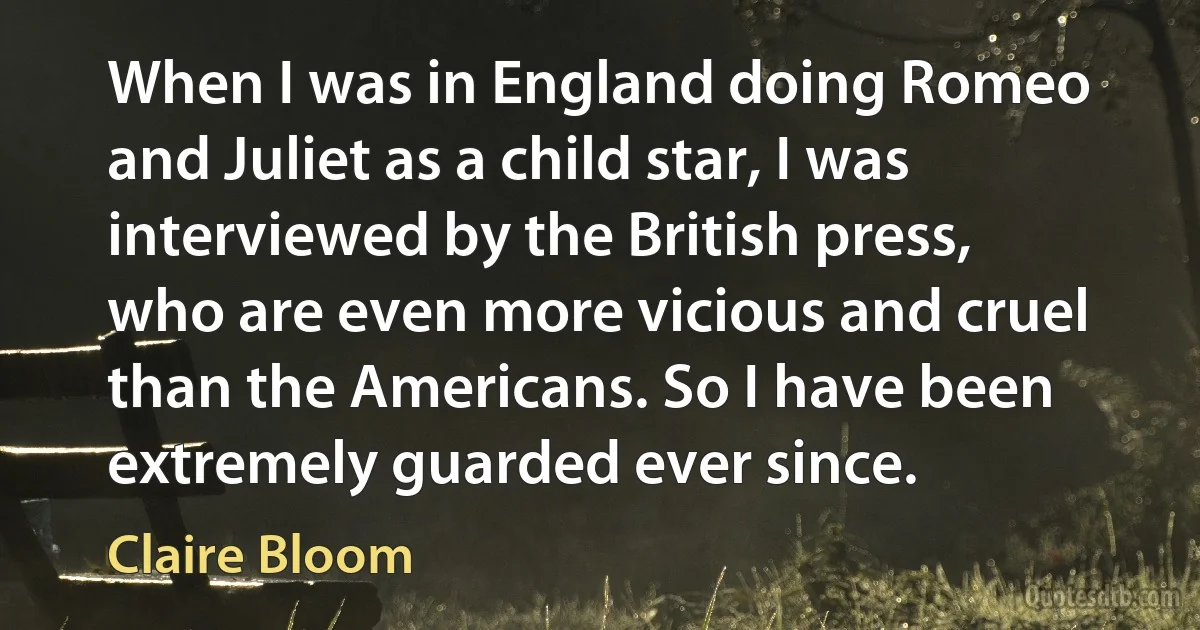 When I was in England doing Romeo and Juliet as a child star, I was interviewed by the British press, who are even more vicious and cruel than the Americans. So I have been extremely guarded ever since. (Claire Bloom)