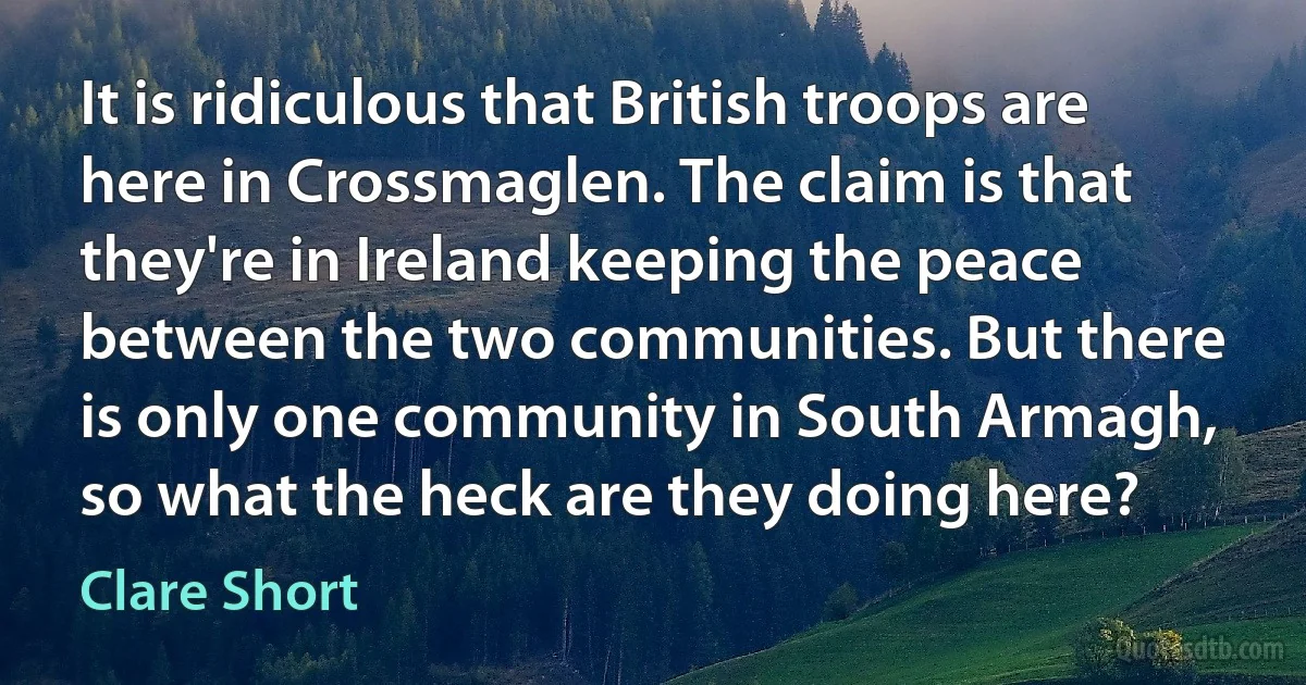 It is ridiculous that British troops are here in Crossmaglen. The claim is that they're in Ireland keeping the peace between the two communities. But there is only one community in South Armagh, so what the heck are they doing here? (Clare Short)