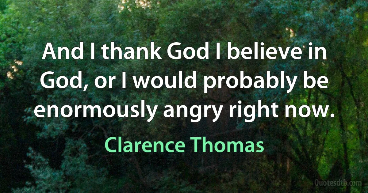 And I thank God I believe in God, or I would probably be enormously angry right now. (Clarence Thomas)