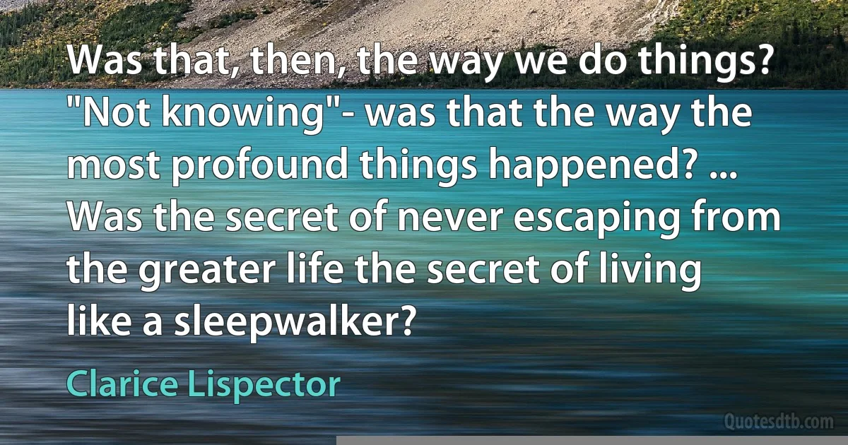 Was that, then, the way we do things? "Not knowing"- was that the way the most profound things happened? ... Was the secret of never escaping from the greater life the secret of living like a sleepwalker? (Clarice Lispector)