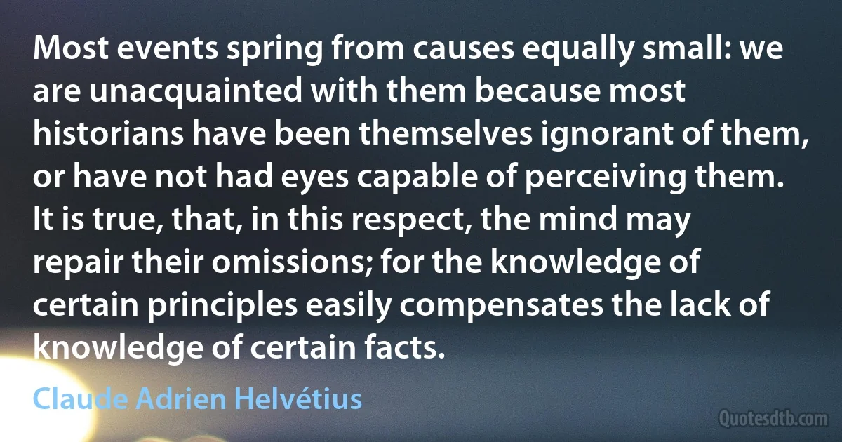 Most events spring from causes equally small: we are unacquainted with them because most historians have been themselves ignorant of them, or have not had eyes capable of perceiving them. It is true, that, in this respect, the mind may repair their omissions; for the knowledge of certain principles easily compensates the lack of knowledge of certain facts. (Claude Adrien Helvétius)