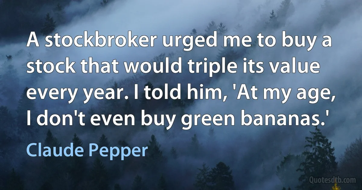 A stockbroker urged me to buy a stock that would triple its value every year. I told him, 'At my age, I don't even buy green bananas.' (Claude Pepper)