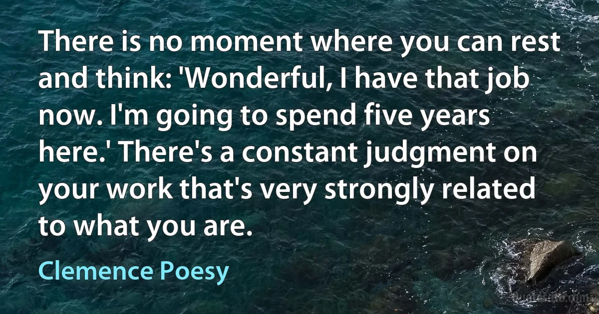 There is no moment where you can rest and think: 'Wonderful, I have that job now. I'm going to spend five years here.' There's a constant judgment on your work that's very strongly related to what you are. (Clemence Poesy)