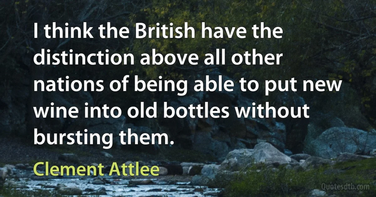 I think the British have the distinction above all other nations of being able to put new wine into old bottles without bursting them. (Clement Attlee)