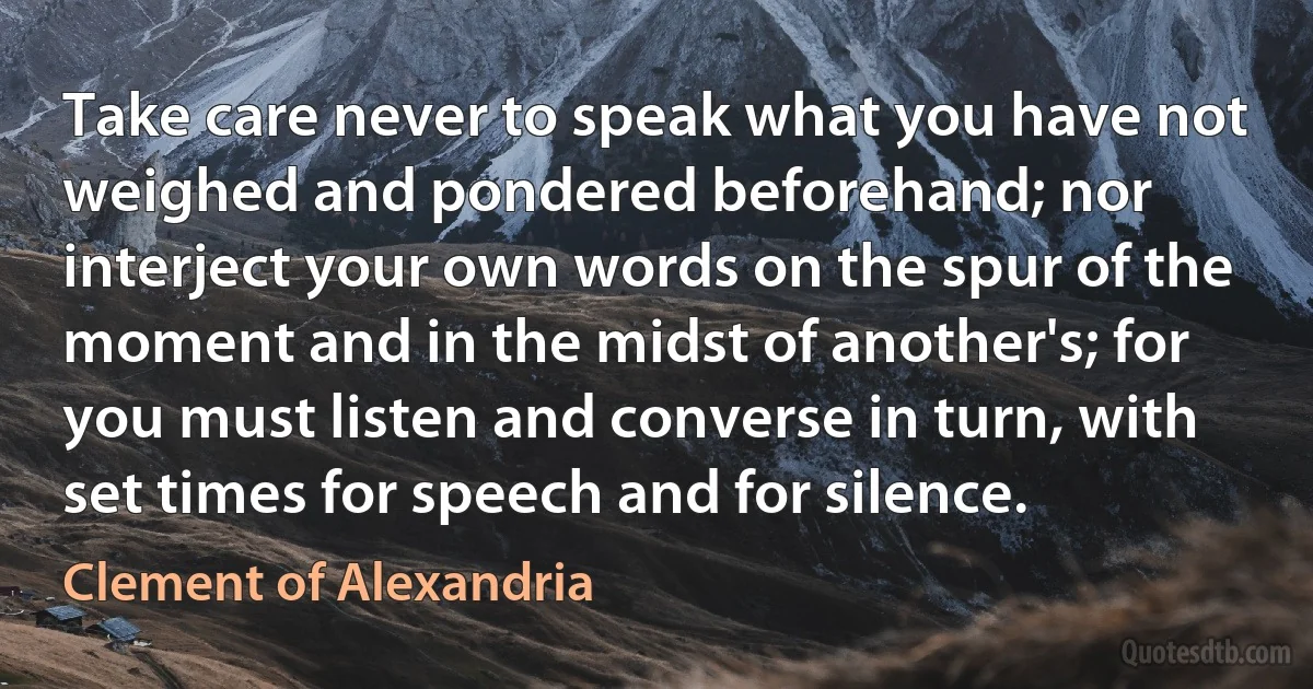 Take care never to speak what you have not weighed and pondered beforehand; nor interject your own words on the spur of the moment and in the midst of another's; for you must listen and converse in turn, with set times for speech and for silence. (Clement of Alexandria)