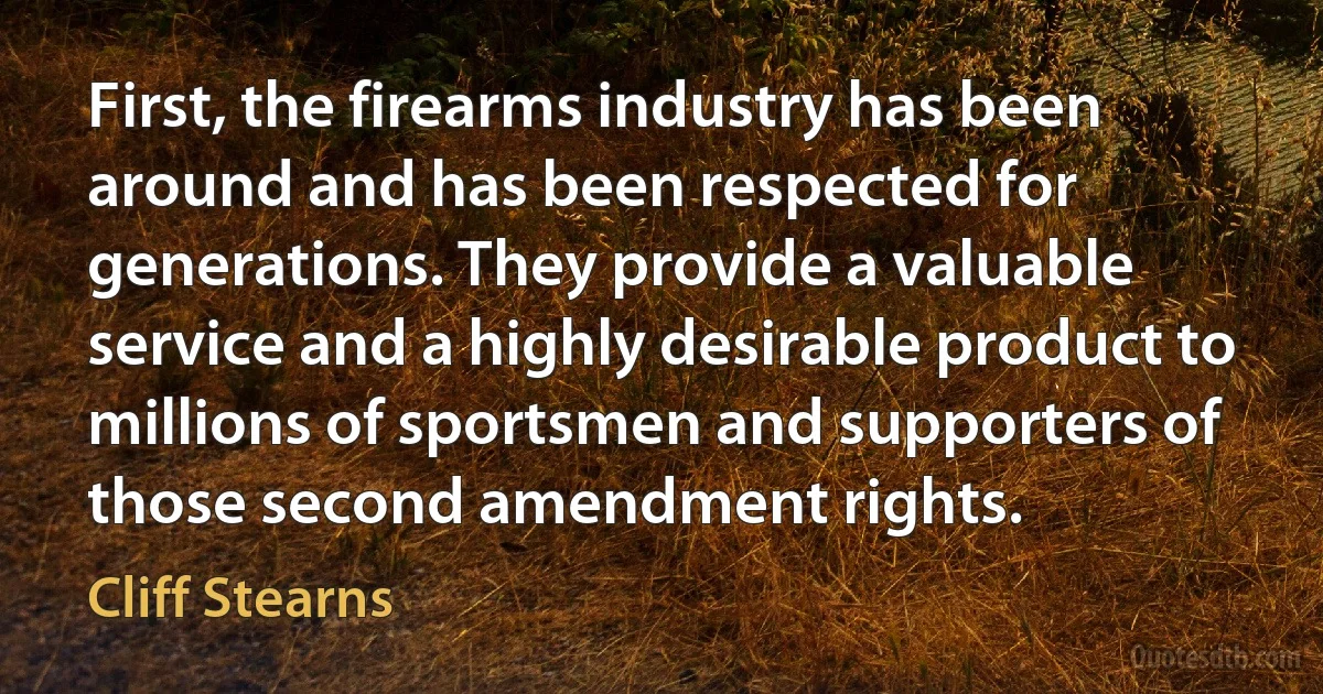 First, the firearms industry has been around and has been respected for generations. They provide a valuable service and a highly desirable product to millions of sportsmen and supporters of those second amendment rights. (Cliff Stearns)