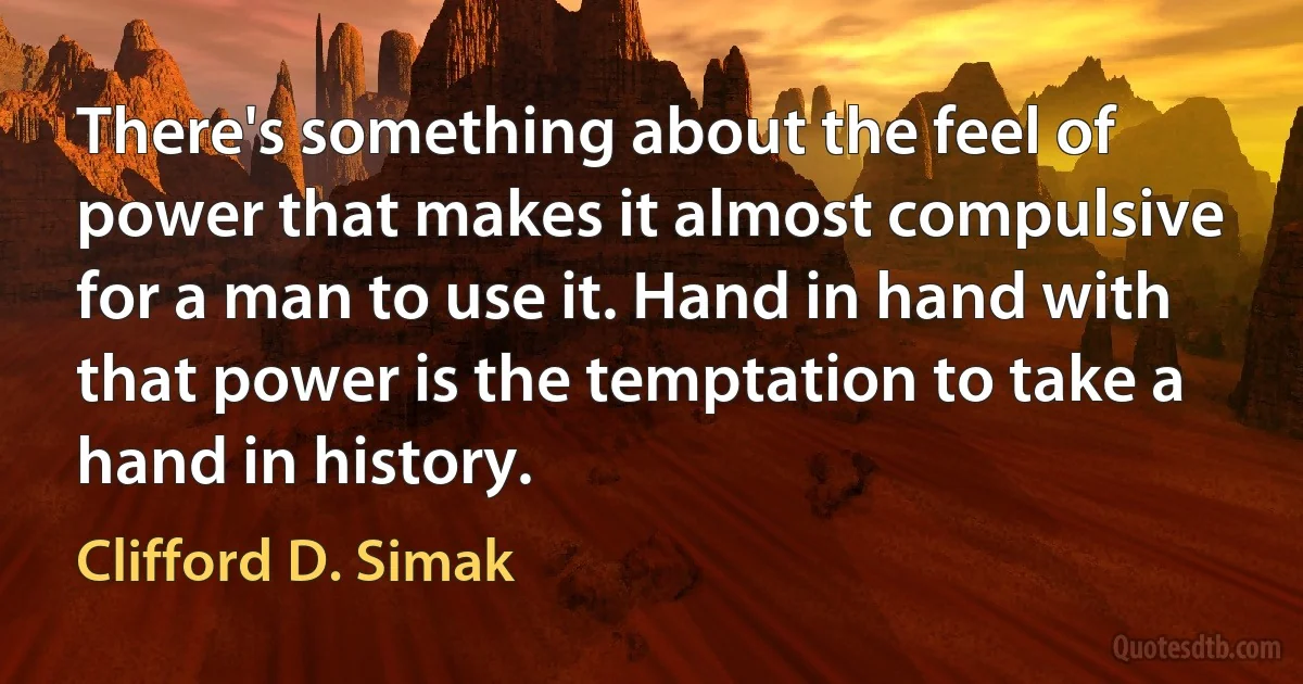 There's something about the feel of power that makes it almost compulsive for a man to use it. Hand in hand with that power is the temptation to take a hand in history. (Clifford D. Simak)