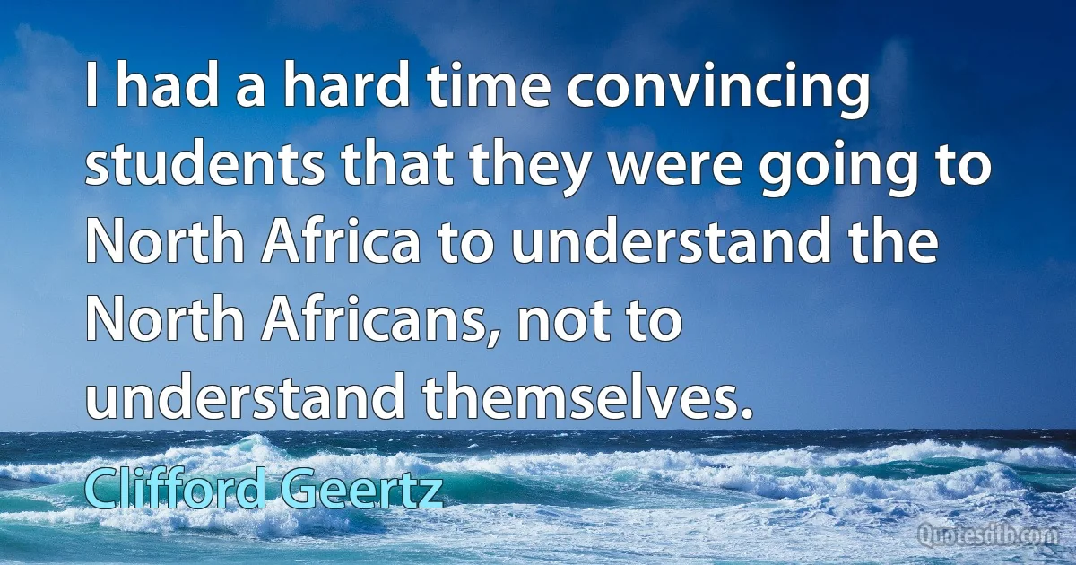 I had a hard time convincing students that they were going to North Africa to understand the North Africans, not to understand themselves. (Clifford Geertz)