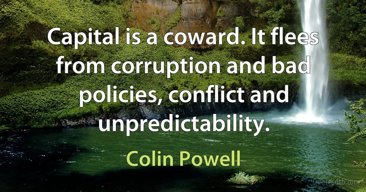 Capital is a coward. It flees from corruption and bad policies, conflict and unpredictability. (Colin Powell)