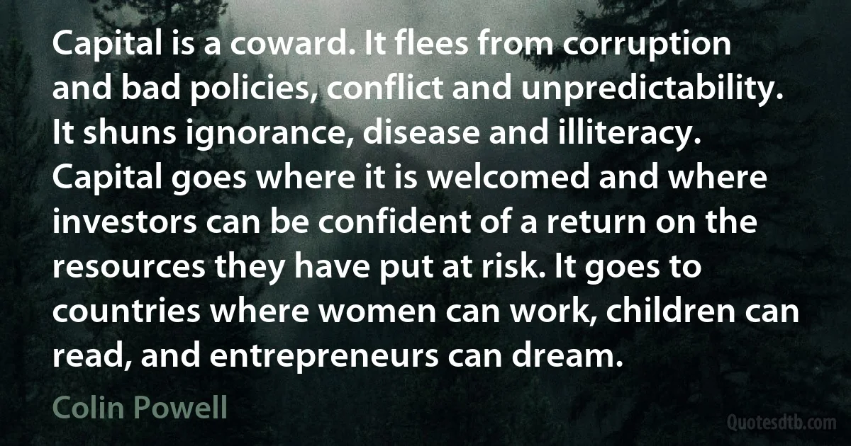 Capital is a coward. It flees from corruption and bad policies, conflict and unpredictability. It shuns ignorance, disease and illiteracy. Capital goes where it is welcomed and where investors can be confident of a return on the resources they have put at risk. It goes to countries where women can work, children can read, and entrepreneurs can dream. (Colin Powell)