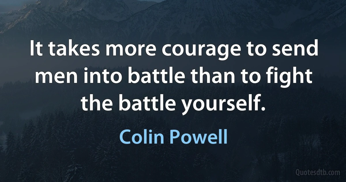 It takes more courage to send men into battle than to fight the battle yourself. (Colin Powell)