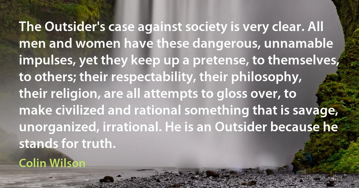 The Outsider's case against society is very clear. All men and women have these dangerous, unnamable impulses, yet they keep up a pretense, to themselves, to others; their respectability, their philosophy, their religion, are all attempts to gloss over, to make civilized and rational something that is savage, unorganized, irrational. He is an Outsider because he stands for truth. (Colin Wilson)