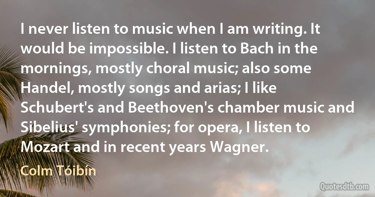 I never listen to music when I am writing. It would be impossible. I listen to Bach in the mornings, mostly choral music; also some Handel, mostly songs and arias; I like Schubert's and Beethoven's chamber music and Sibelius' symphonies; for opera, I listen to Mozart and in recent years Wagner. (Colm Tóibín)