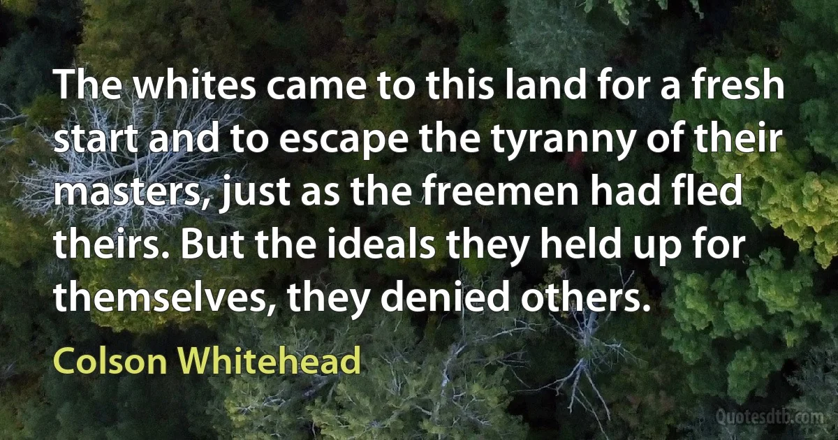 The whites came to this land for a fresh start and to escape the tyranny of their masters, just as the freemen had fled theirs. But the ideals they held up for themselves, they denied others. (Colson Whitehead)