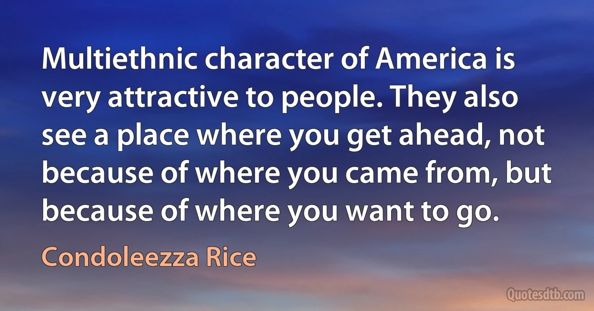 Multiethnic character of America is very attractive to people. They also see a place where you get ahead, not because of where you came from, but because of where you want to go. (Condoleezza Rice)