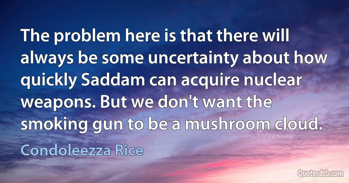 The problem here is that there will always be some uncertainty about how quickly Saddam can acquire nuclear weapons. But we don't want the smoking gun to be a mushroom cloud. (Condoleezza Rice)