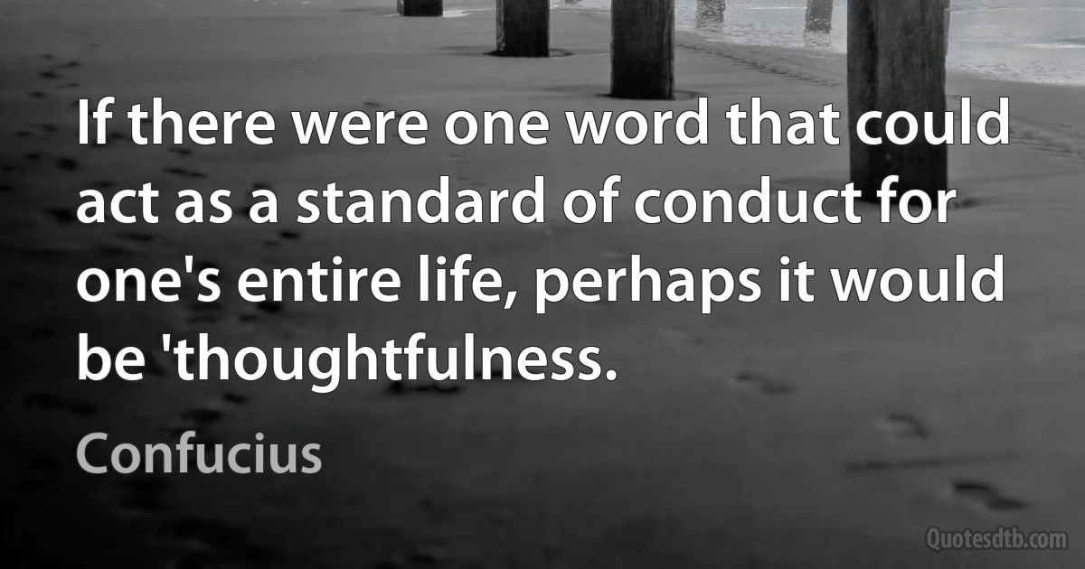 If there were one word that could act as a standard of conduct for one's entire life, perhaps it would be 'thoughtfulness. (Confucius)