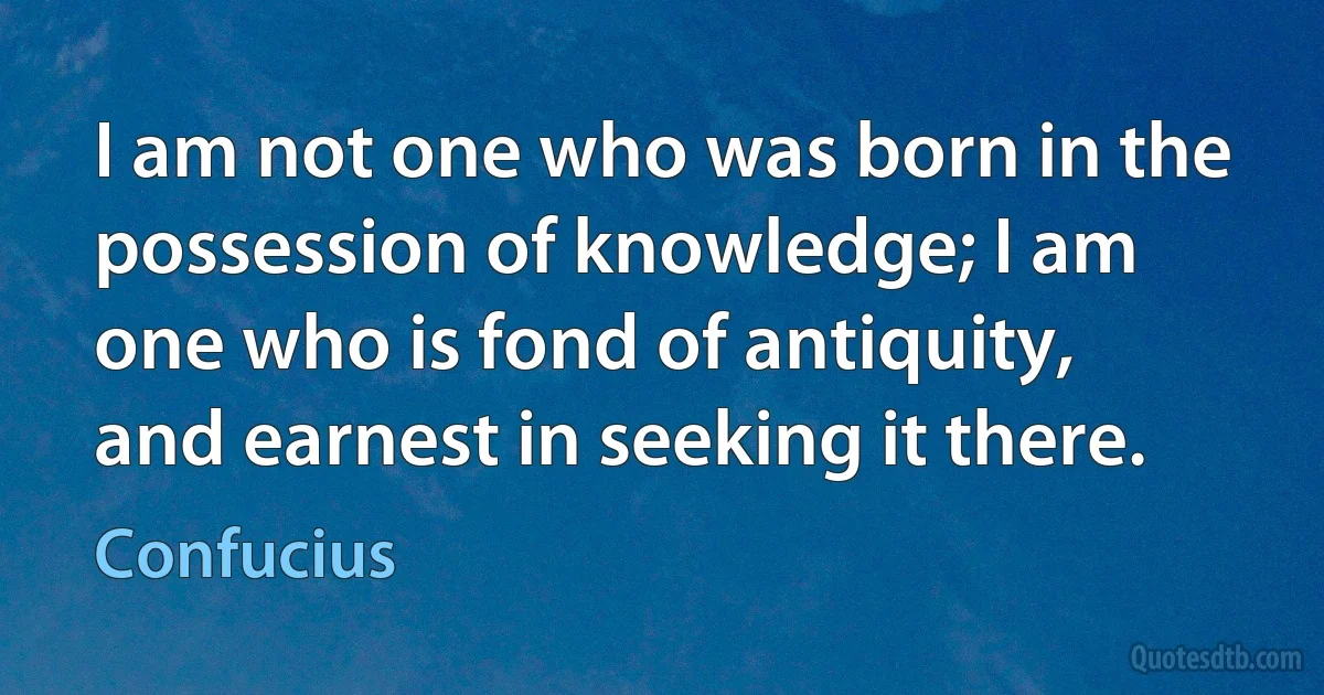 I am not one who was born in the possession of knowledge; I am one who is fond of antiquity, and earnest in seeking it there. (Confucius)