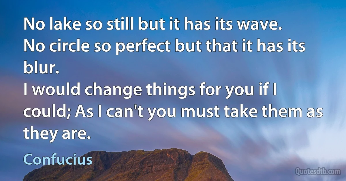 No lake so still but it has its wave.
No circle so perfect but that it has its blur.
I would change things for you if I could; As I can't you must take them as they are. (Confucius)