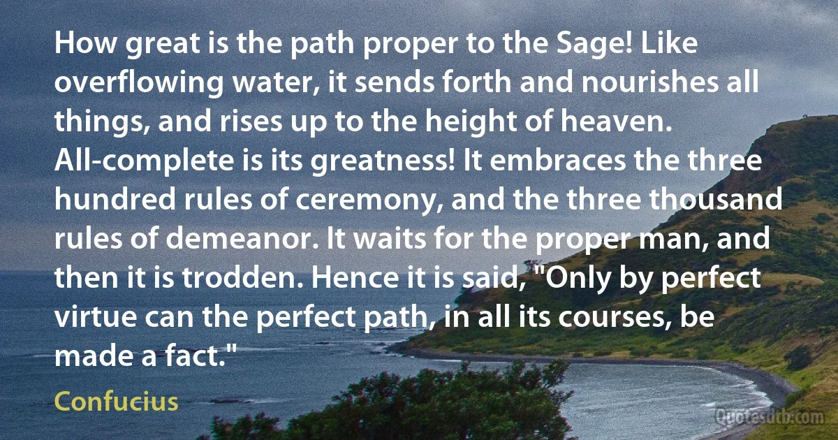 How great is the path proper to the Sage! Like overflowing water, it sends forth and nourishes all things, and rises up to the height of heaven. All-complete is its greatness! It embraces the three hundred rules of ceremony, and the three thousand rules of demeanor. It waits for the proper man, and then it is trodden. Hence it is said, "Only by perfect virtue can the perfect path, in all its courses, be made a fact." (Confucius)