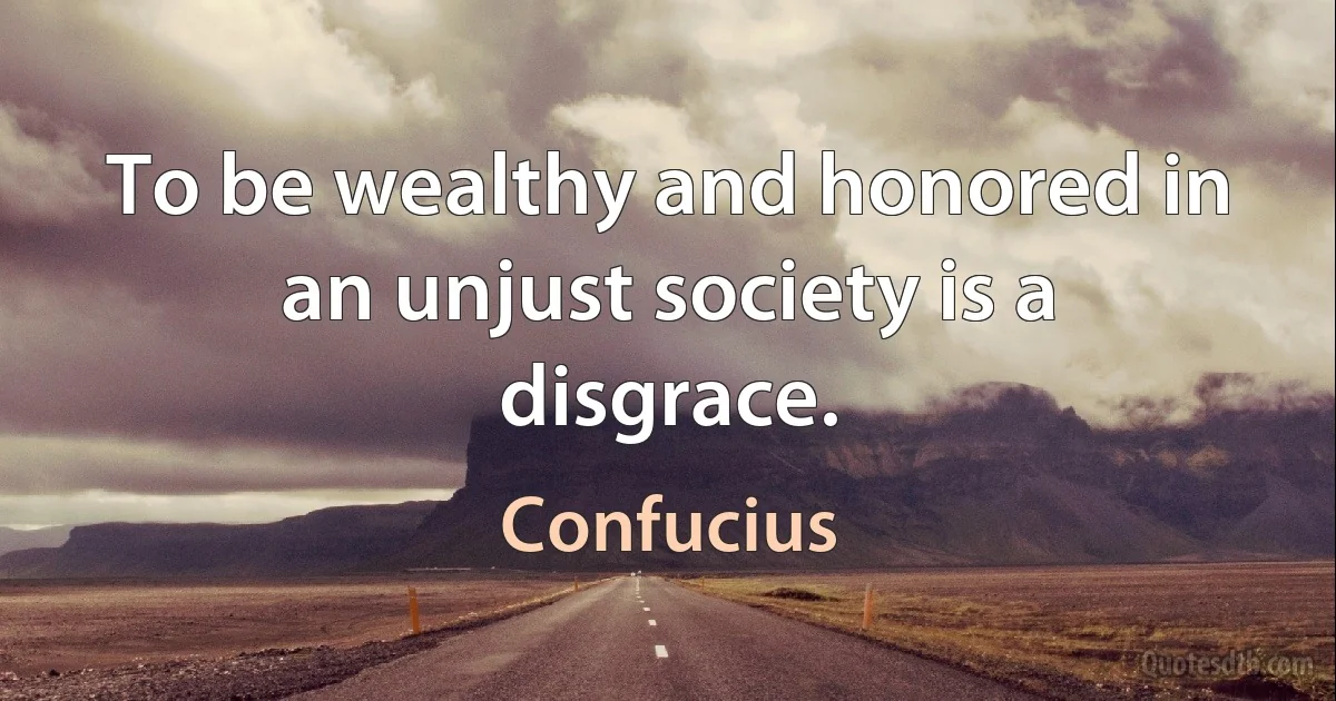 To be wealthy and honored in an unjust society is a disgrace. (Confucius)