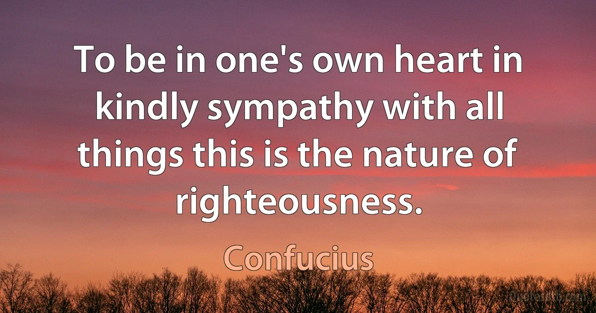 To be in one's own heart in kindly sympathy with all things this is the nature of righteousness. (Confucius)