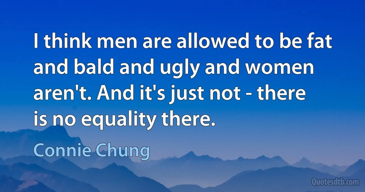 I think men are allowed to be fat and bald and ugly and women aren't. And it's just not - there is no equality there. (Connie Chung)