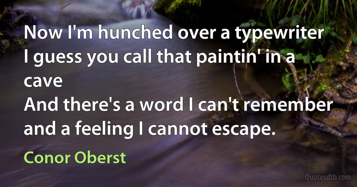 Now I'm hunched over a typewriter
I guess you call that paintin' in a cave
And there's a word I can't remember
and a feeling I cannot escape. (Conor Oberst)