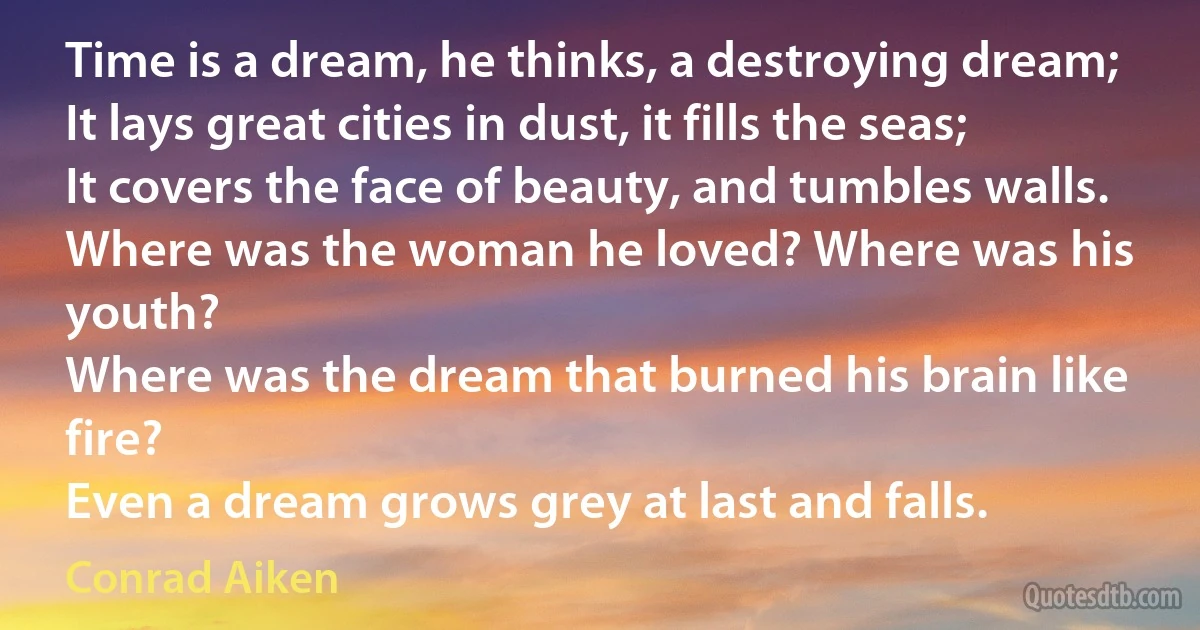 Time is a dream, he thinks, a destroying dream;
It lays great cities in dust, it fills the seas;
It covers the face of beauty, and tumbles walls.
Where was the woman he loved? Where was his youth?
Where was the dream that burned his brain like fire?
Even a dream grows grey at last and falls. (Conrad Aiken)