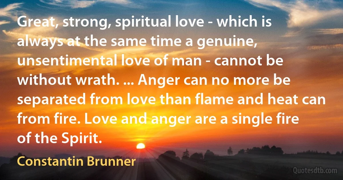 Great, strong, spiritual love - which is always at the same time a genuine, unsentimental love of man - cannot be without wrath. ... Anger can no more be separated from love than flame and heat can from fire. Love and anger are a single fire of the Spirit. (Constantin Brunner)